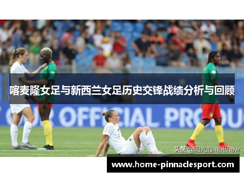 喀麦隆女足与新西兰女足历史交锋战绩分析与回顾